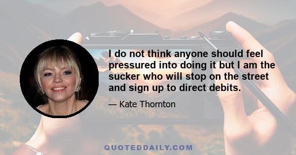 I do not think anyone should feel pressured into doing it but I am the sucker who will stop on the street and sign up to direct debits.