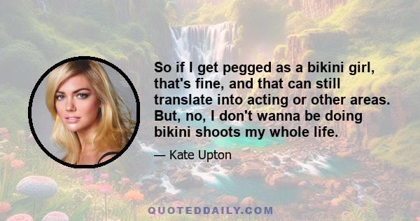 So if I get pegged as a bikini girl, that's fine, and that can still translate into acting or other areas. But, no, I don't wanna be doing bikini shoots my whole life.