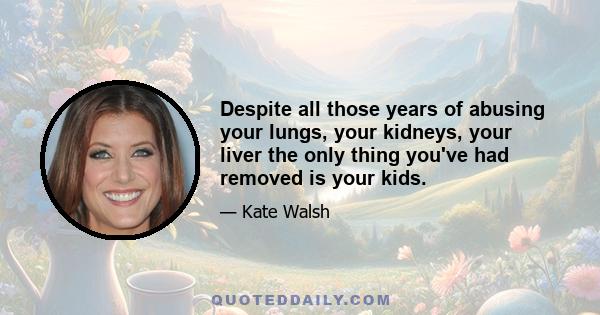 Despite all those years of abusing your lungs, your kidneys, your liver the only thing you've had removed is your kids.