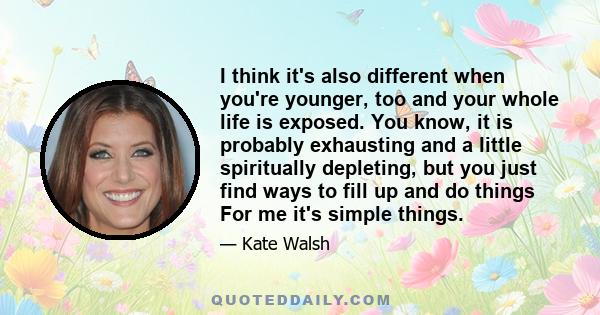 I think it's also different when you're younger, too and your whole life is exposed. You know, it is probably exhausting and a little spiritually depleting, but you just find ways to fill up and do things For me it's