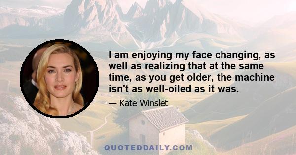 I am enjoying my face changing, as well as realizing that at the same time, as you get older, the machine isn't as well-oiled as it was.