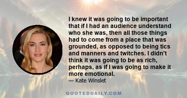 I knew it was going to be important that if I had an audience understand who she was, then all those things had to come from a place that was grounded, as opposed to being tics and manners and twitches. I didn't think