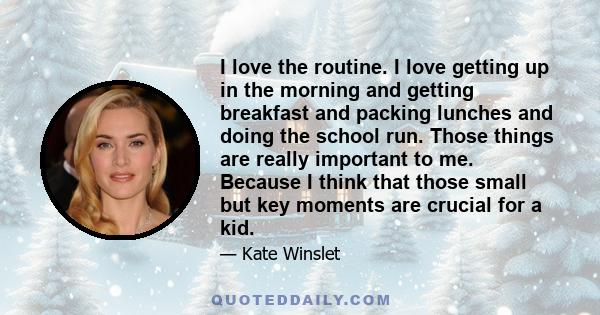 I love the routine. I love getting up in the morning and getting breakfast and packing lunches and doing the school run. Those things are really important to me. Because I think that those small but key moments are