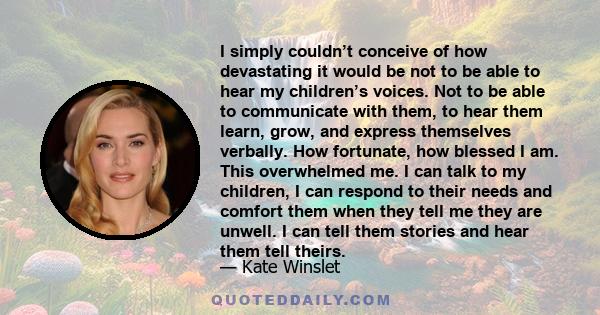 I simply couldn’t conceive of how devastating it would be not to be able to hear my children’s voices. Not to be able to communicate with them, to hear them learn, grow, and express themselves verbally. How fortunate,