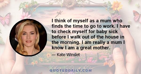 I think of myself as a mum who finds the time to go to work. I have to check myself for baby sick before I walk out of the house in the morning. I am really a mum I know I am a great mother.