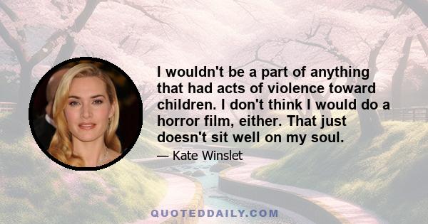 I wouldn't be a part of anything that had acts of violence toward children. I don't think I would do a horror film, either. That just doesn't sit well on my soul.