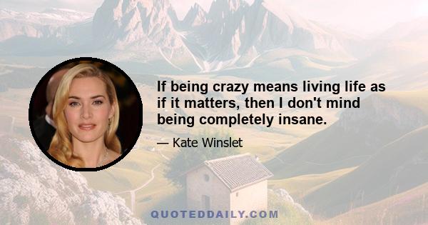 If being crazy means living life as if it matters, then I don't mind being completely insane.