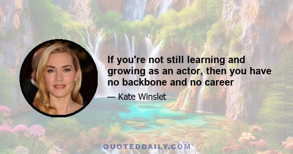 If you're not still learning and growing as an actor, then you have no backbone and no career