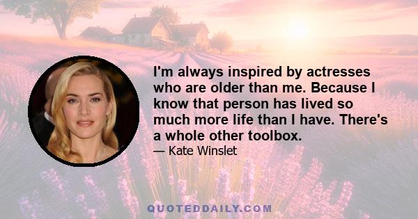 I'm always inspired by actresses who are older than me. Because I know that person has lived so much more life than I have. There's a whole other toolbox.