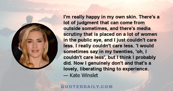 I'm really happy in my own skin. There's a lot of judgment that can come from outside sometimes, and there's media scrutiny that is placed on a lot of women in the public eye, and I just couldn't care less. I really