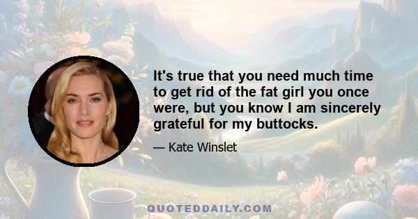 It's true that you need much time to get rid of the fat girl you once were, but you know I am sincerely grateful for my buttocks.