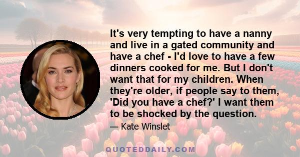 It's very tempting to have a nanny and live in a gated community and have a chef - I'd love to have a few dinners cooked for me. But I don't want that for my children. When they're older, if people say to them, 'Did you 