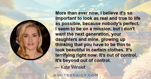 More than ever now, I believe it's so important to look as real and true to life as possible, because nobody's perfect. I seem to be on a mission, but I don't want the next generation, your daughters and mine, growing