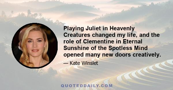 Playing Juliet in Heavenly Creatures changed my life, and the role of Clementine in Eternal Sunshine of the Spotless Mind opened many new doors creatively.