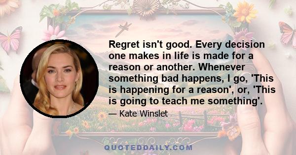 Regret isn't good. Every decision one makes in life is made for a reason or another. Whenever something bad happens, I go, 'This is happening for a reason', or, 'This is going to teach me something'.