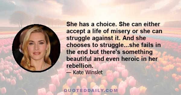 She has a choice. She can either accept a life of misery or she can struggle against it. And she chooses to struggle...she fails in the end but there's something beautiful and even heroic in her rebellion.