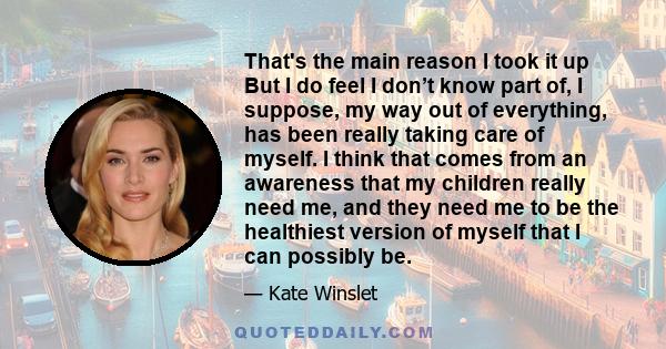 That's the main reason I took it up But I do feel I don’t know part of, I suppose, my way out of everything, has been really taking care of myself. I think that comes from an awareness that my children really need me,