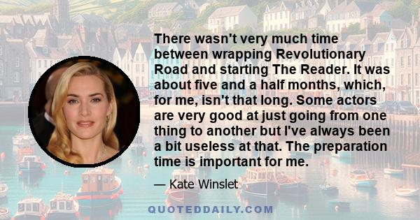 There wasn't very much time between wrapping Revolutionary Road and starting The Reader. It was about five and a half months, which, for me, isn't that long. Some actors are very good at just going from one thing to