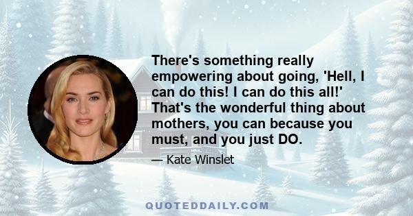 There's something really empowering about going, 'Hell, I can do this! I can do this all!' That's the wonderful thing about mothers, you can because you must, and you just DO.