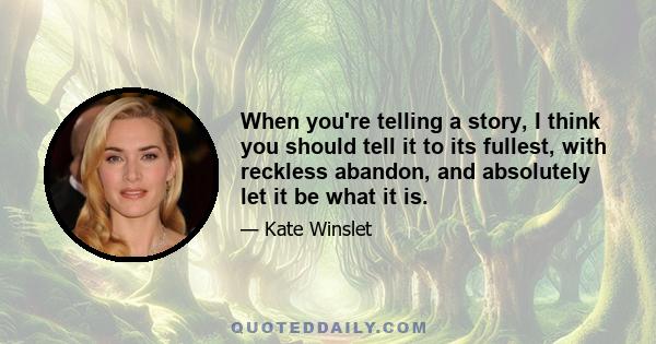 When you're telling a story, I think you should tell it to its fullest, with reckless abandon, and absolutely let it be what it is.