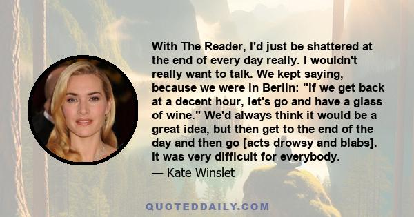 With The Reader, I'd just be shattered at the end of every day really. I wouldn't really want to talk. We kept saying, because we were in Berlin: If we get back at a decent hour, let's go and have a glass of wine. We'd