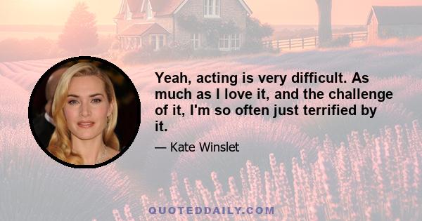 Yeah, acting is very difficult. As much as I love it, and the challenge of it, I'm so often just terrified by it.