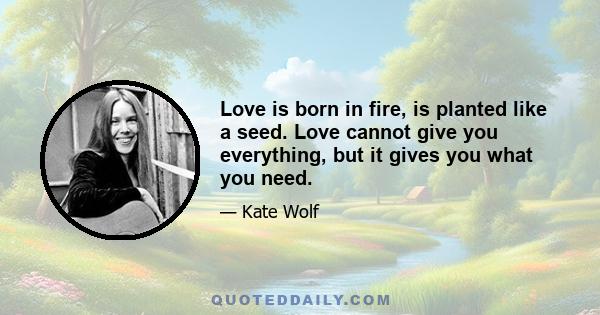 Love is born in fire, is planted like a seed. Love cannot give you everything, but it gives you what you need.