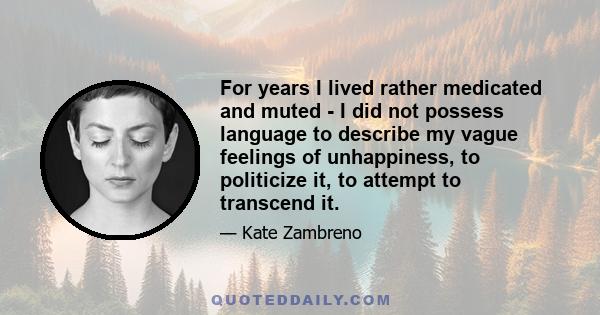 For years I lived rather medicated and muted - I did not possess language to describe my vague feelings of unhappiness, to politicize it, to attempt to transcend it.