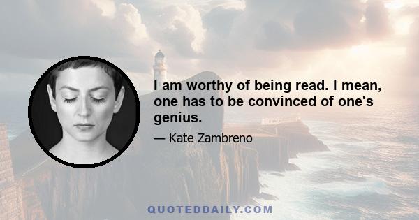 I am worthy of being read. I mean, one has to be convinced of one's genius.