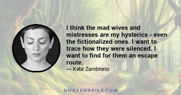 I think the mad wives and mistresses are my hysterics - even the fictionalized ones. I want to trace how they were silenced, I want to find for them an escape route.