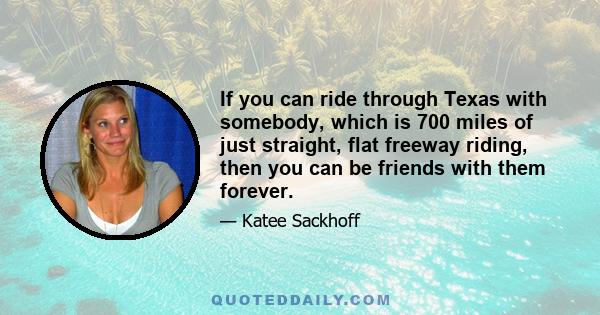 If you can ride through Texas with somebody, which is 700 miles of just straight, flat freeway riding, then you can be friends with them forever.