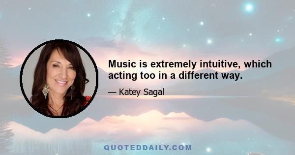 Music is extremely intuitive, which acting too in a different way.