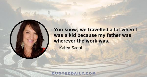 You know, we travelled a lot when I was a kid because my father was wherever the work was.
