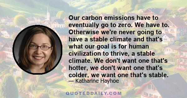 Our carbon emissions have to eventually go to zero. We have to. Otherwise we're never going to have a stable climate and that's what our goal is for human civilization to thrive, a stable climate. We don't want one