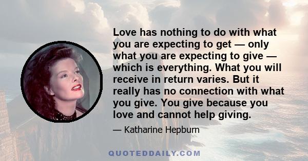 Love has nothing to do with what you are expecting to get — only what you are expecting to give — which is everything. What you will receive in return varies. But it really has no connection with what you give. You give 