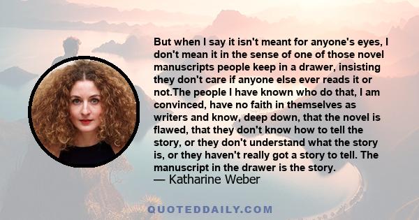 But when I say it isn't meant for anyone's eyes, I don't mean it in the sense of one of those novel manuscripts people keep in a drawer, insisting they don't care if anyone else ever reads it or not.The people I have