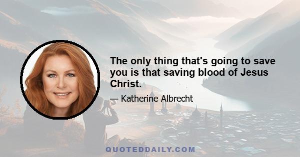 The only thing that's going to save you is that saving blood of Jesus Christ.