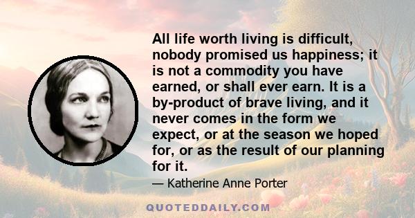 All life worth living is difficult, nobody promised us happiness; it is not a commodity you have earned, or shall ever earn. It is a by-product of brave living, and it never comes in the form we expect, or at the season 