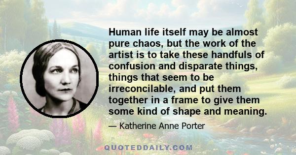 Human life itself may be almost pure chaos, but the work of the artist is to take these handfuls of confusion and disparate things, things that seem to be irreconcilable, and put them together in a frame to give them