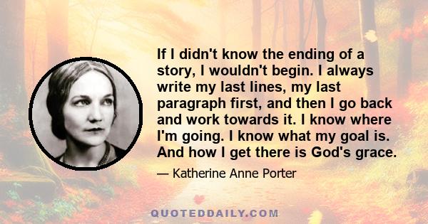 If I didn't know the ending of a story, I wouldn't begin. I always write my last lines, my last paragraph first, and then I go back and work towards it. I know where I'm going. I know what my goal is. And how I get