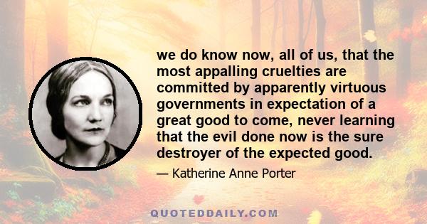 we do know now, all of us, that the most appalling cruelties are committed by apparently virtuous governments in expectation of a great good to come, never learning that the evil done now is the sure destroyer of the