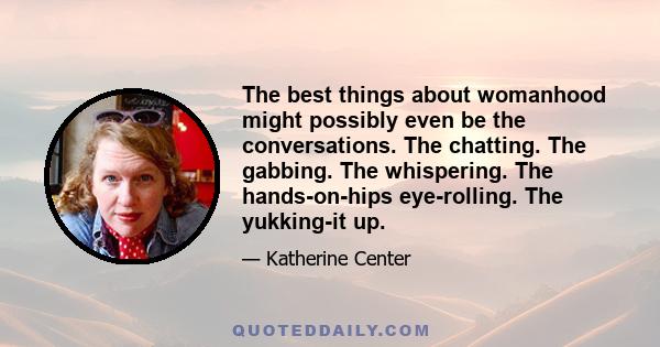 The best things about womanhood might possibly even be the conversations. The chatting. The gabbing. The whispering. The hands-on-hips eye-rolling. The yukking-it up.