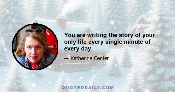 You are writing the story of your only life every single minute of every day.