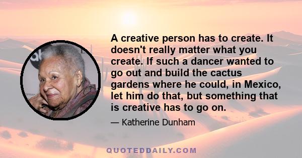 A creative person has to create. It doesn't really matter what you create. If such a dancer wanted to go out and build the cactus gardens where he could, in Mexico, let him do that, but something that is creative has to 