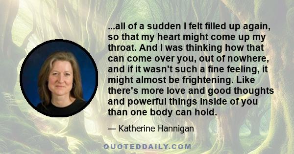 ...all of a sudden I felt filled up again, so that my heart might come up my throat. And I was thinking how that can come over you, out of nowhere, and if it wasn't such a fine feeling, it might almost be frightening.