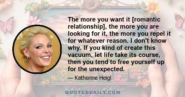 The more you want it [romantic relationship], the more you are looking for it, the more you repel it for whatever reason. I don't know why. If you kind of create this vacuum, let life take its course, then you tend to
