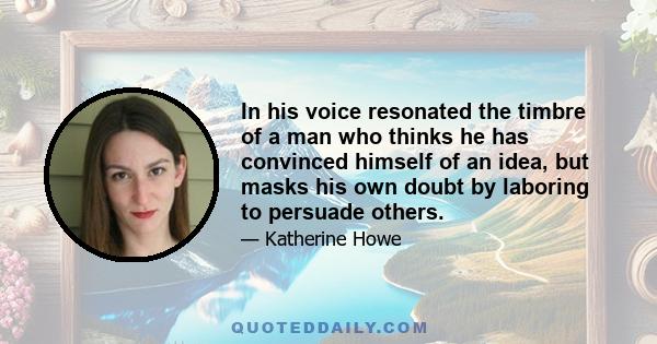 In his voice resonated the timbre of a man who thinks he has convinced himself of an idea, but masks his own doubt by laboring to persuade others.