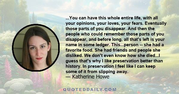 ...You can have this whole entire life, with all your opinions, your loves, your fears. Eventually those parts of you disappear. And then the people who could remember those parts of you disappear, and before long, all