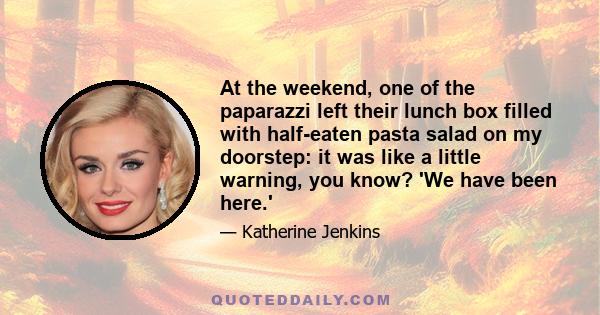 At the weekend, one of the paparazzi left their lunch box filled with half-eaten pasta salad on my doorstep: it was like a little warning, you know? 'We have been here.'