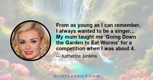 From as young as I can remember, I always wanted to be a singer... My mum taught me 'Going Down the Garden to Eat Worms' for a competition when I was about 4.